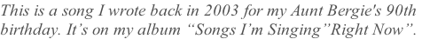 This is a song I wrote back in 2003 for my Aunt Bergie's 90th  birthday. It’s on my album “Songs I’m Singing”Right Now”.