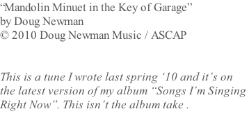 “Mandolin Minuet in the Key of Garage”  by Doug Newman  © 2010 Doug Newman Music / ASCAP   This is a tune I wrote last spring ‘10 and it’s on  the latest version of my album “Songs I’m Singing  Right Now”. This isn’t the album take .