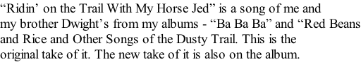 “Ridin’ on the Trail With My Horse Jed” is a song of me and my brother Dwight’s from my albums - “Ba Ba Ba” and “Red Beans and Rice and Other Songs of the Dusty Trail. This is the  original take of it. The new take of it is also on the album.