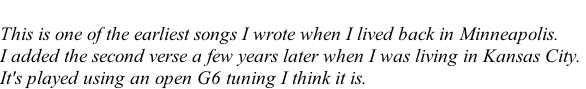 This is one of the earliest songs I wrote when I lived back in Minneapolis.  I added the second verse a few years later when I was living in Kansas City.  It's played using an open G6 tuning I think it is.