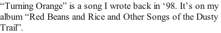 “Turning Orange” is a song I wrote back in ‘98. It’s on my  album “Red Beans and Rice and Other Songs of the Dusty Trail”.
