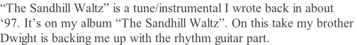 “The Sandhill Waltz” is a tune/instrumental I wrote back in about  ‘97. It’s on my album “The Sandhill Waltz”. On this take my brother  Dwight is backing me up with the rhythm guitar part.