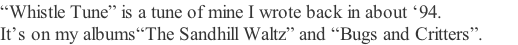 “Whistle Tune” is a tune of mine I wrote back in about ‘94.      It’s on my albums“The Sandhill Waltz” and “Bugs and Critters”.